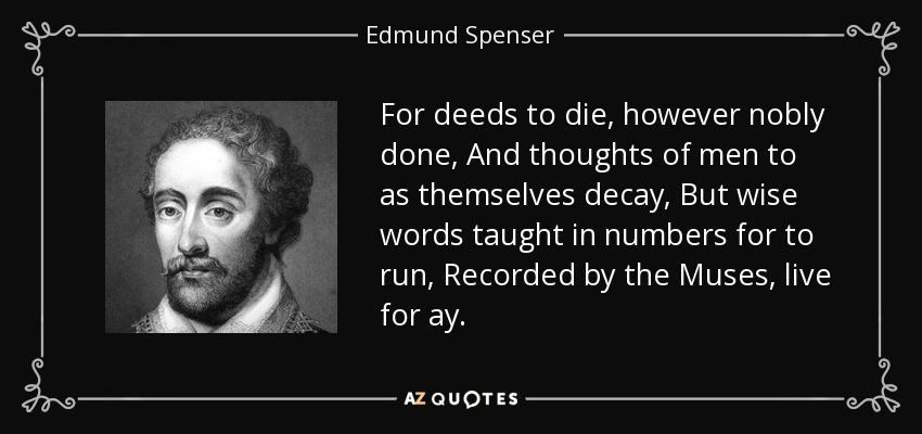 For deeds to die, however nobly done, And thoughts of men to as themselves decay, But wise words taught in numbers for to run, Recorded by the Muses, live for ay. - Edmund Spenser