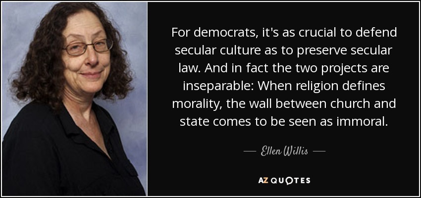 For democrats, it's as crucial to defend secular culture as to preserve secular law. And in fact the two projects are inseparable: When religion defines morality, the wall between church and state comes to be seen as immoral. - Ellen Willis