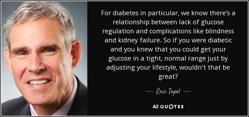 For diabetes in particular, we know there's a relationship between lack of glucose regulation and complications like blindness and kidney failure. So if you were diabetic and you knew that you could get your glucose in a tight, normal range just by adjusting your lifestyle, wouldn't that be great? - Eric Topol