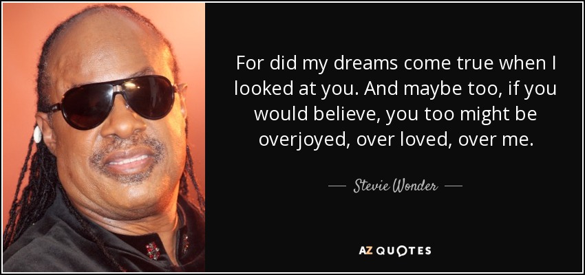 For did my dreams come true when I looked at you. And maybe too, if you would believe, you too might be overjoyed, over loved, over me. - Stevie Wonder