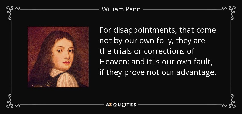 For disappointments, that come not by our own folly, they are the trials or corrections of Heaven: and it is our own fault, if they prove not our advantage. - William Penn