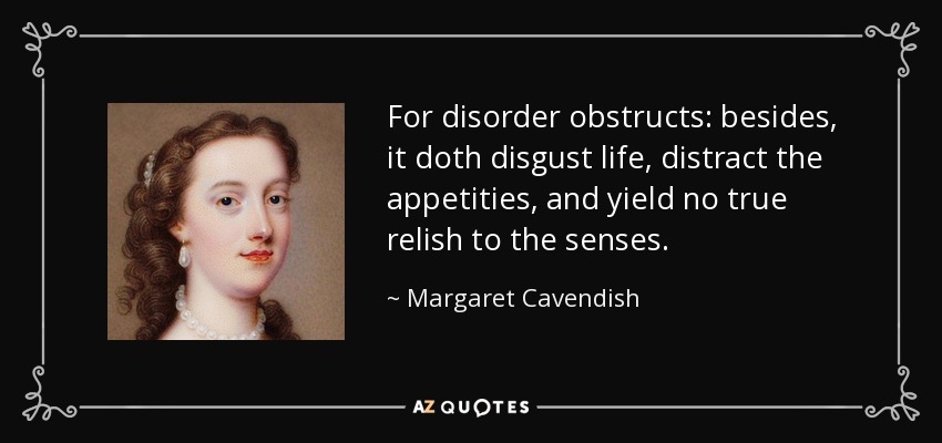 For disorder obstructs: besides, it doth disgust life, distract the appetities, and yield no true relish to the senses. - Margaret Cavendish