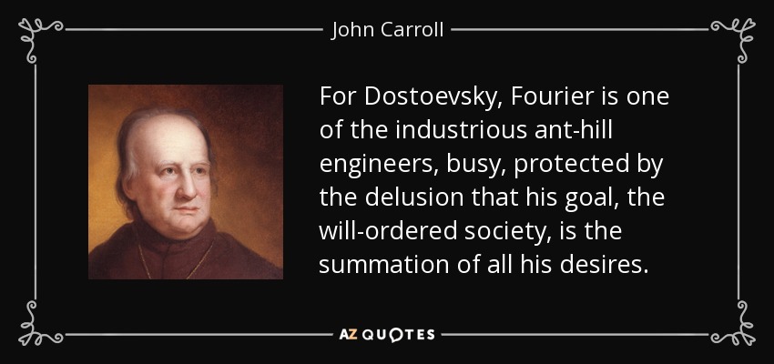 For Dostoevsky, Fourier is one of the industrious ant-hill engineers, busy, protected by the delusion that his goal, the will-ordered society, is the summation of all his desires. - John Carroll
