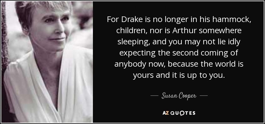 For Drake is no longer in his hammock, children, nor is Arthur somewhere sleeping, and you may not lie idly expecting the second coming of anybody now, because the world is yours and it is up to you. - Susan Cooper