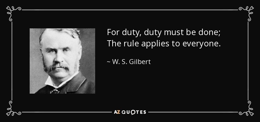 For duty, duty must be done; The rule applies to everyone. - W. S. Gilbert
