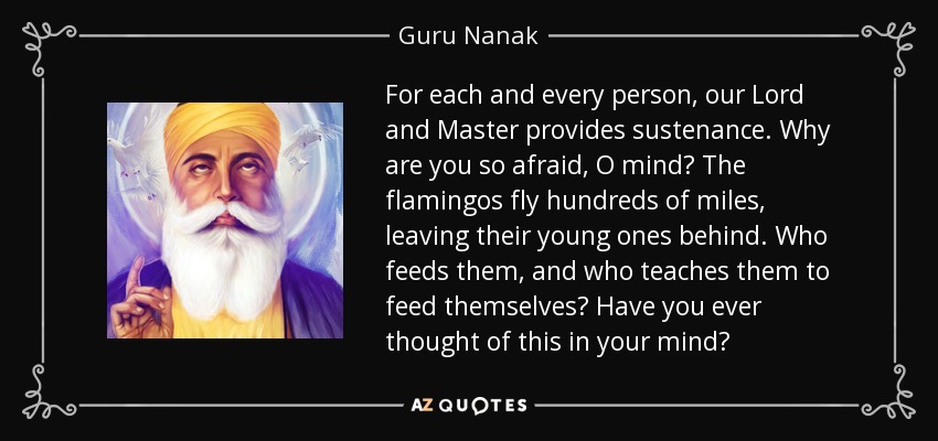 For each and every person, our Lord and Master provides sustenance. Why are you so afraid, O mind? The flamingos fly hundreds of miles, leaving their young ones behind. Who feeds them, and who teaches them to feed themselves? Have you ever thought of this in your mind? - Guru Nanak