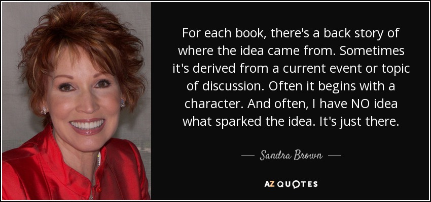 For each book, there's a back story of where the idea came from. Sometimes it's derived from a current event or topic of discussion. Often it begins with a character. And often, I have NO idea what sparked the idea. It's just there. - Sandra Brown