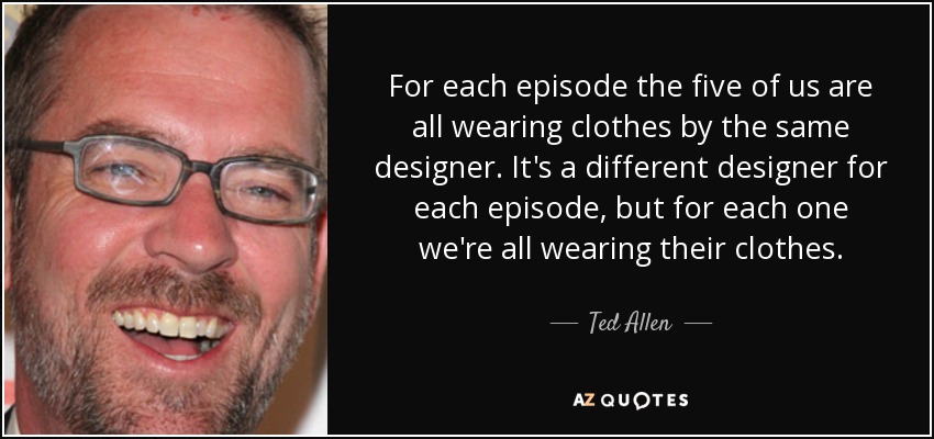 For each episode the five of us are all wearing clothes by the same designer. It's a different designer for each episode, but for each one we're all wearing their clothes. - Ted Allen