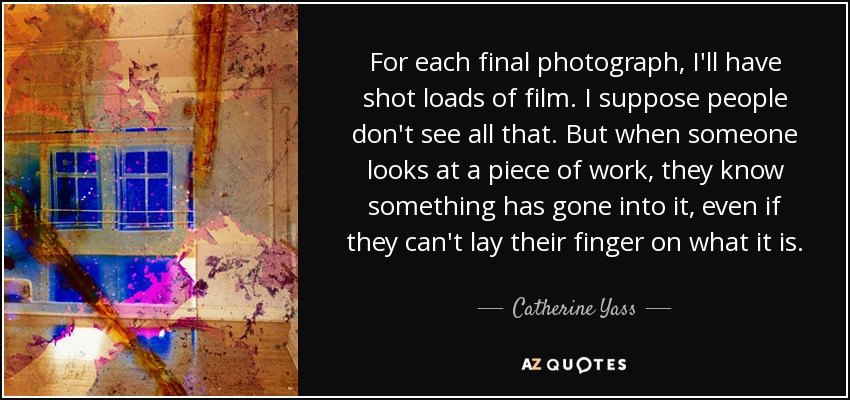 For each final photograph, I'll have shot loads of film. I suppose people don't see all that. But when someone looks at a piece of work, they know something has gone into it, even if they can't lay their finger on what it is. - Catherine Yass