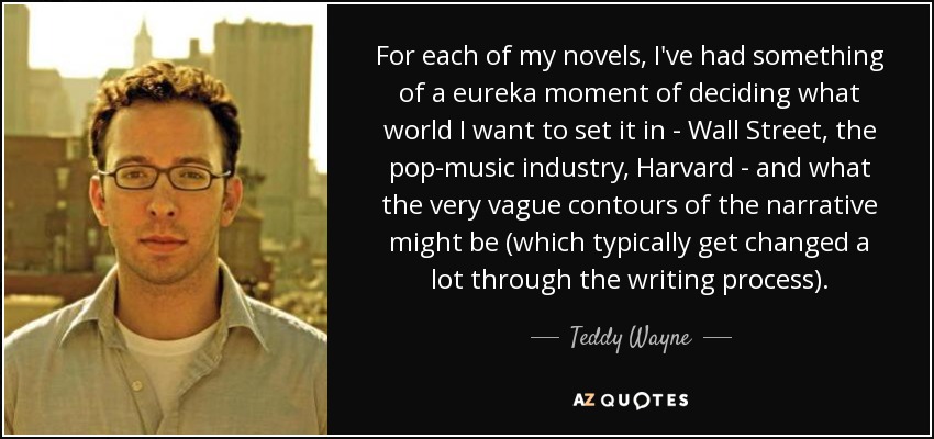 For each of my novels, I've had something of a eureka moment of deciding what world I want to set it in - Wall Street, the pop-music industry, Harvard - and what the very vague contours of the narrative might be (which typically get changed a lot through the writing process). - Teddy Wayne