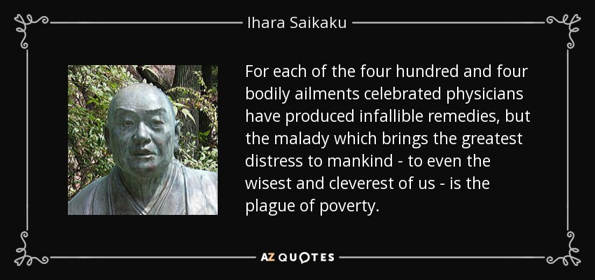 For each of the four hundred and four bodily ailments celebrated physicians have produced infallible remedies, but the malady which brings the greatest distress to mankind - to even the wisest and cleverest of us - is the plague of poverty. - Ihara Saikaku