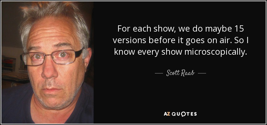 For each show, we do maybe 15 versions before it goes on air. So I know every show microscopically. - Scott Raab