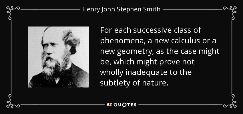 For each successive class of phenomena, a new calculus or a new geometry, as the case might be, which might prove not wholly inadequate to the subtlety of nature. - Henry John Stephen Smith