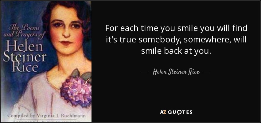 For each time you smile you will find it's true somebody, somewhere, will smile back at you. - Helen Steiner Rice
