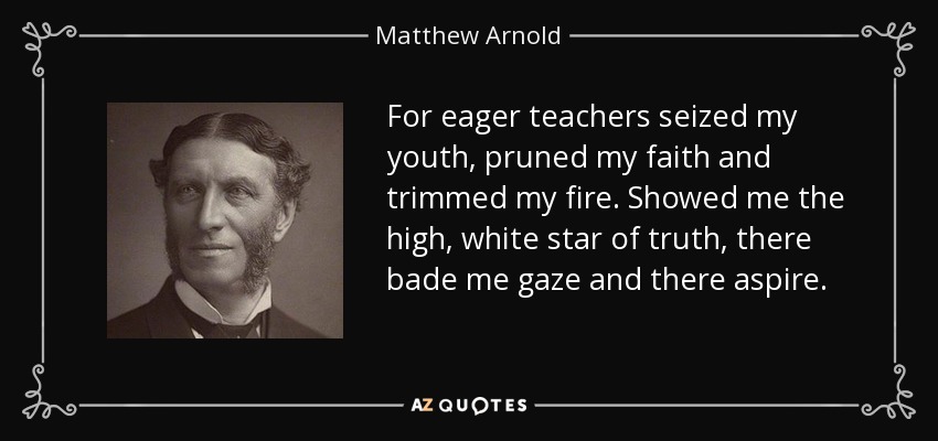 For eager teachers seized my youth, pruned my faith and trimmed my fire. Showed me the high, white star of truth, there bade me gaze and there aspire. - Matthew Arnold