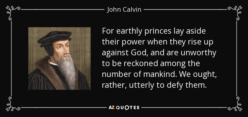 For earthly princes lay aside their power when they rise up against God, and are unworthy to be reckoned among the number of mankind. We ought, rather, utterly to defy them. - John Calvin