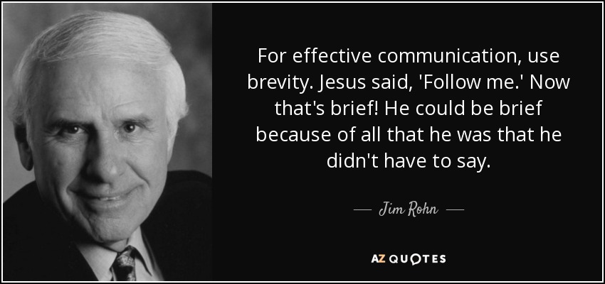 For effective communication, use brevity. Jesus said, 'Follow me.' Now that's brief! He could be brief because of all that he was that he didn't have to say. - Jim Rohn