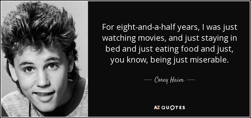 For eight-and-a-half years, I was just watching movies, and just staying in bed and just eating food and just, you know, being just miserable. - Corey Haim
