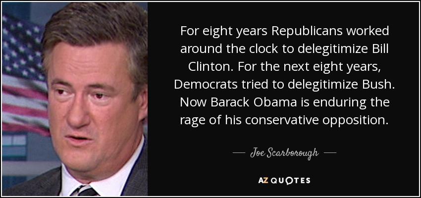 For eight years Republicans worked around the clock to delegitimize Bill Clinton. For the next eight years, Democrats tried to delegitimize Bush. Now Barack Obama is enduring the rage of his conservative opposition. - Joe Scarborough