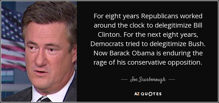 For eight years Republicans worked around the clock to delegitimize Bill Clinton. For the next eight years, Democrats tried to delegitimize Bush. Now Barack Obama is enduring the rage of his conservative opposition. - Joe Scarborough