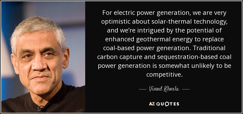 For electric power generation, we are very optimistic about solar-thermal technology, and we’re intrigued by the potential of enhanced geothermal energy to replace coal-based power generation. Traditional carbon capture and sequestration-based coal power generation is somewhat unlikely to be competitive. - Vinod Khosla