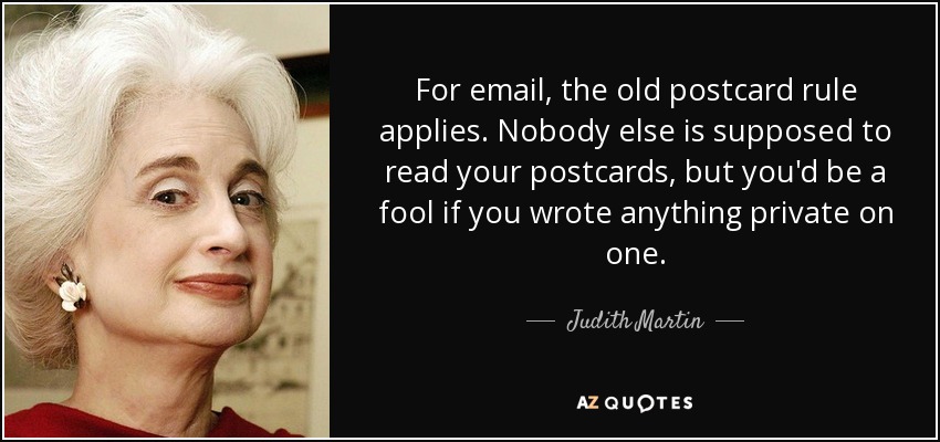 For email, the old postcard rule applies. Nobody else is supposed to read your postcards, but you'd be a fool if you wrote anything private on one. - Judith Martin