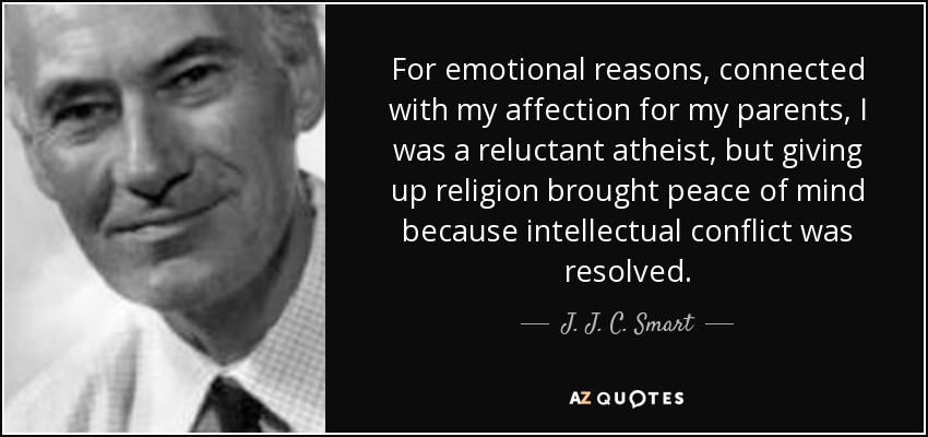 For emotional reasons, connected with my affection for my parents, I was a reluctant atheist, but giving up religion brought peace of mind because intellectual conflict was resolved. - J. J. C. Smart