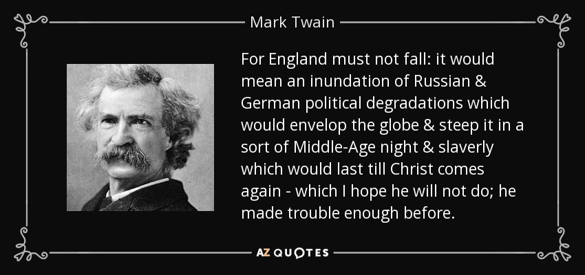 For England must not fall: it would mean an inundation of Russian & German political degradations which would envelop the globe & steep it in a sort of Middle-Age night & slaverly which would last till Christ comes again - which I hope he will not do; he made trouble enough before. - Mark Twain