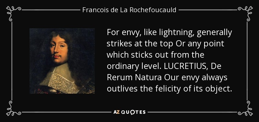 For envy, like lightning, generally strikes at the top Or any point which sticks out from the ordinary level. LUCRETIUS, De Rerum Natura Our envy always outlives the felicity of its object. - Francois de La Rochefoucauld