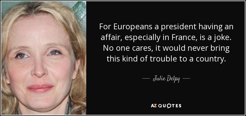 For Europeans a president having an affair, especially in France, is a joke. No one cares, it would never bring this kind of trouble to a country. - Julie Delpy