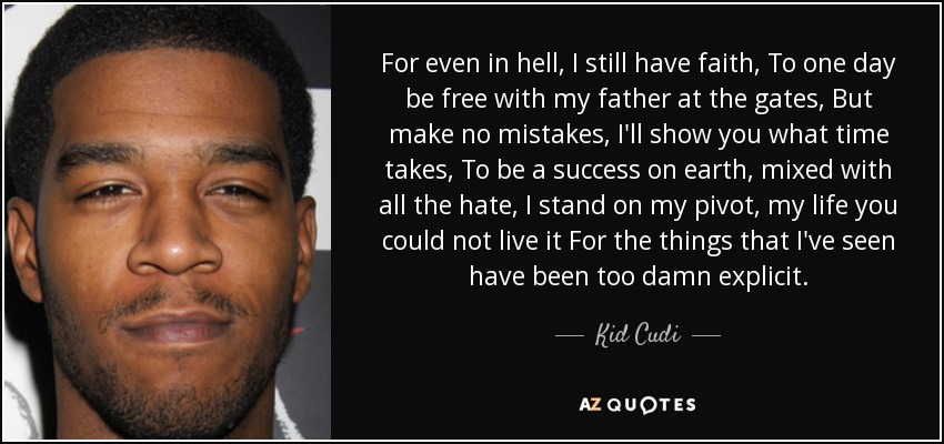 For even in hell, I still have faith, To one day be free with my father at the gates, But make no mistakes, I'll show you what time takes, To be a success on earth, mixed with all the hate, I stand on my pivot, my life you could not live it For the things that I've seen have been too damn explicit. - Kid Cudi