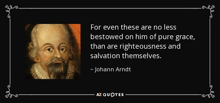 For even these are no less bestowed on him of pure grace, than are righteousness and salvation themselves. - Johann Arndt