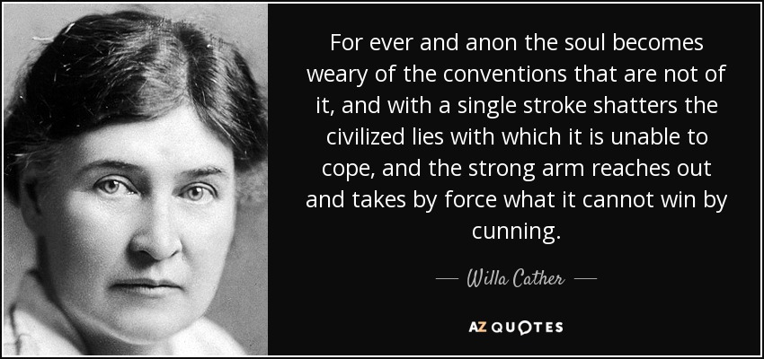 For ever and anon the soul becomes weary of the conventions that are not of it, and with a single stroke shatters the civilized lies with which it is unable to cope, and the strong arm reaches out and takes by force what it cannot win by cunning. - Willa Cather