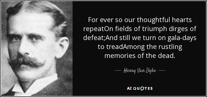 For ever so our thoughtful hearts repeatOn fields of triumph dirges of defeat;And still we turn on gala-days to treadAmong the rustling memories of the dead. - Henry Van Dyke