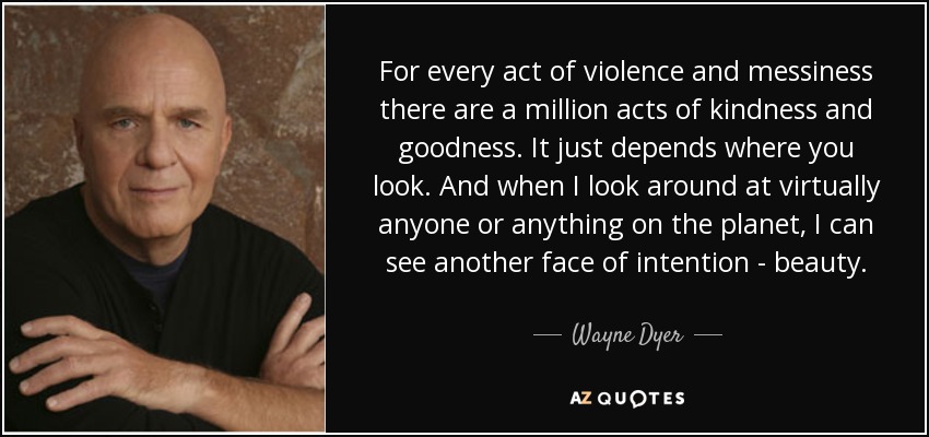 For every act of violence and messiness there are a million acts of kindness and goodness. It just depends where you look. And when I look around at virtually anyone or anything on the planet, I can see another face of intention - beauty. - Wayne Dyer