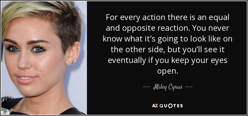 For every action there is an equal and opposite reaction. You never know what it’s going to look like on the other side, but you’ll see it eventually if you keep your eyes open. - Miley Cyrus
