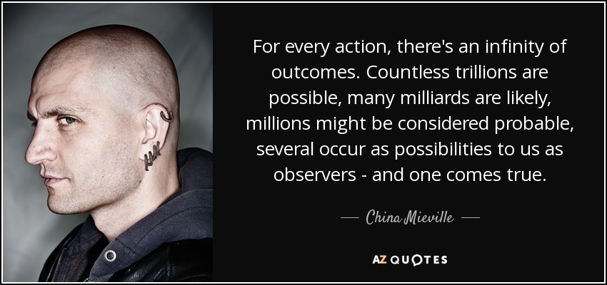 For every action, there's an infinity of outcomes. Countless trillions are possible, many milliards are likely, millions might be considered probable, several occur as possibilities to us as observers - and one comes true. - China Mieville