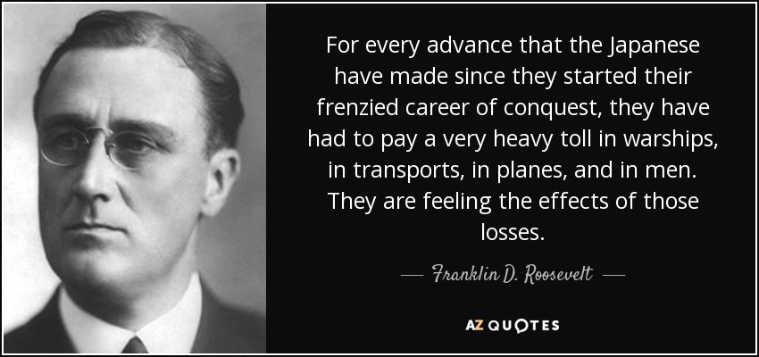 For every advance that the Japanese have made since they started their frenzied career of conquest, they have had to pay a very heavy toll in warships, in transports, in planes, and in men. They are feeling the effects of those losses. - Franklin D. Roosevelt