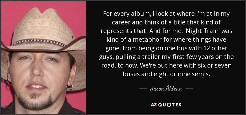 For every album, I look at where I'm at in my career and think of a title that kind of represents that. And for me, 'Night Train' was kind of a metaphor for where things have gone, from being on one bus with 12 other guys, pulling a trailer my first few years on the road, to now. We're out here with six or seven buses and eight or nine semis. - Jason Aldean