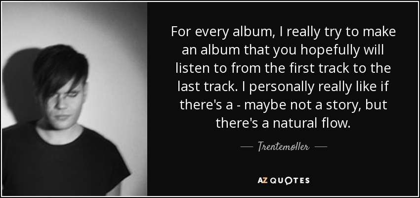 For every album, I really try to make an album that you hopefully will listen to from the first track to the last track. I personally really like if there's a - maybe not a story, but there's a natural flow. - Trentemøller