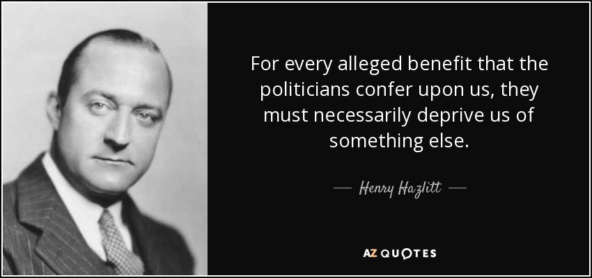 For every alleged benefit that the politicians confer upon us, they must necessarily deprive us of something else. - Henry Hazlitt