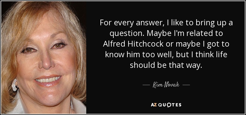 For every answer, I like to bring up a question. Maybe I'm related to Alfred Hitchcock or maybe I got to know him too well, but I think life should be that way. - Kim Novak