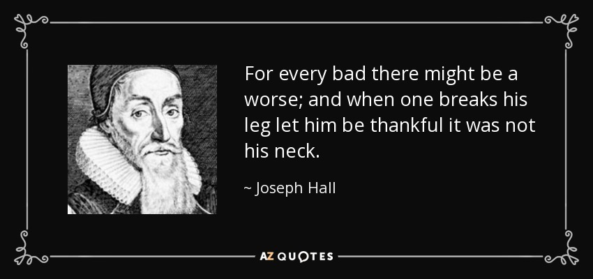 For every bad there might be a worse; and when one breaks his leg let him be thankful it was not his neck. - Joseph Hall