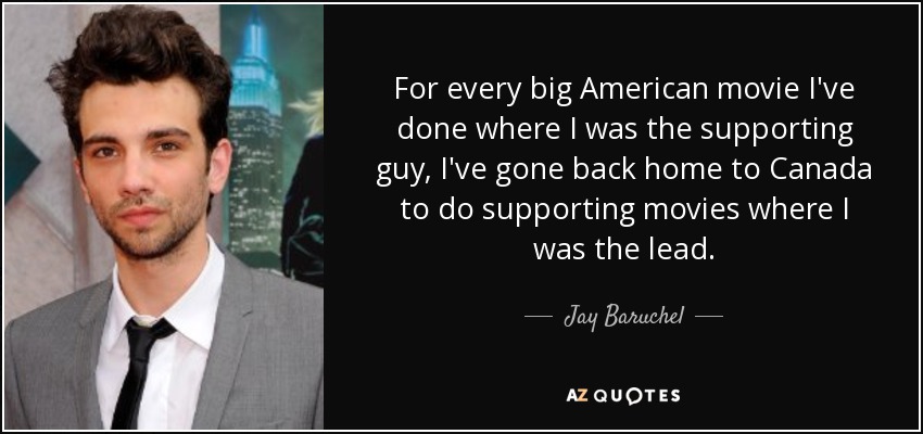 For every big American movie I've done where I was the supporting guy, I've gone back home to Canada to do supporting movies where I was the lead. - Jay Baruchel