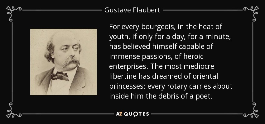 For every bourgeois, in the heat of youth, if only for a day, for a minute, has believed himself capable of immense passions, of heroic enterprises. The most mediocre libertine has dreamed of oriental princesses; every rotary carries about inside him the debris of a poet. - Gustave Flaubert