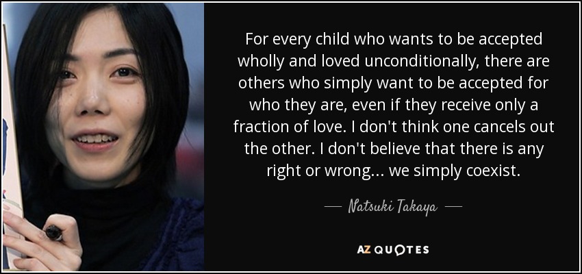 For every child who wants to be accepted wholly and loved unconditionally, there are others who simply want to be accepted for who they are, even if they receive only a fraction of love. I don't think one cancels out the other. I don't believe that there is any right or wrong... we simply coexist. - Natsuki Takaya