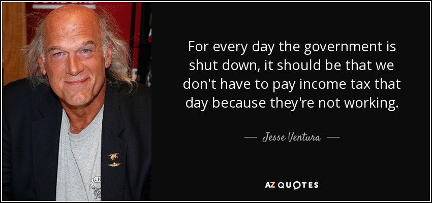 For every day the government is shut down, it should be that we don't have to pay income tax that day because they're not working. - Jesse Ventura