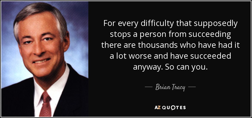 For every difficulty that supposedly stops a person from succeeding there are thousands who have had it a lot worse and have succeeded anyway. So can you. - Brian Tracy