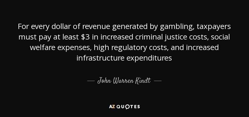 For every dollar of revenue generated by gambling, taxpayers must pay at least $3 in increased criminal justice costs, social welfare expenses, high regulatory costs, and increased infrastructure expenditures - John Warren Kindt