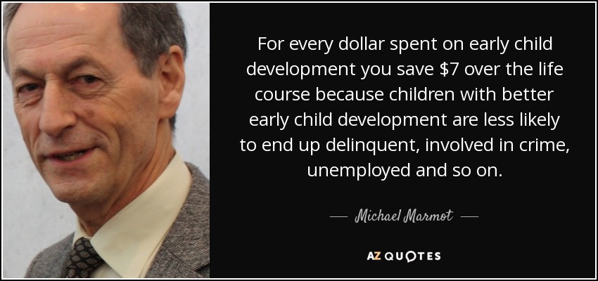 For every dollar spent on early child development you save $7 over the life course because children with better early child development are less likely to end up delinquent, involved in crime, unemployed and so on. - Michael Marmot